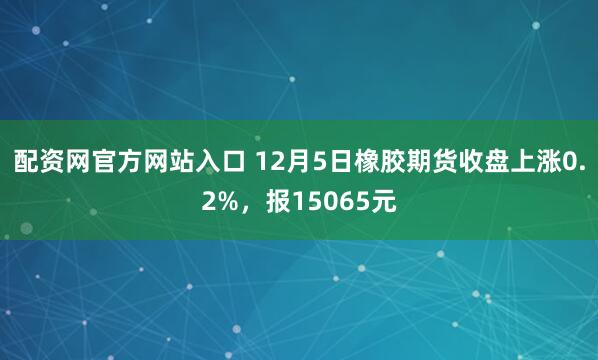 配资网官方网站入口 12月5日橡胶期货收盘上涨0.2%，报15065元