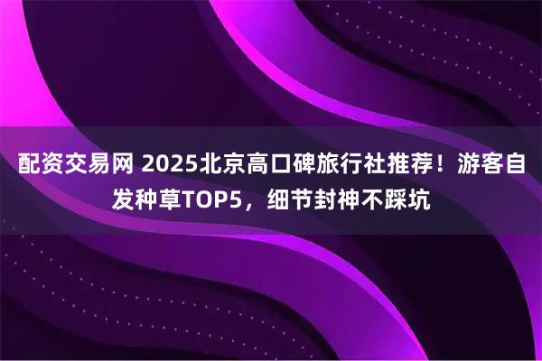 配资交易网 2025北京高口碑旅行社推荐！游客自发种草TOP5，细节封神不踩坑