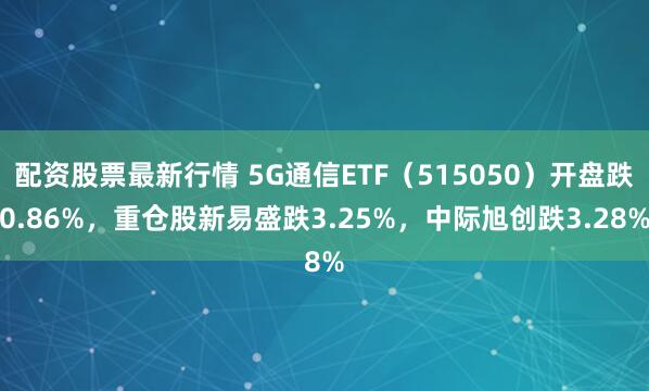 配资股票最新行情 5G通信ETF（515050）开盘跌0.86%，重仓股新易盛跌3.25%，中际旭创跌3.28%