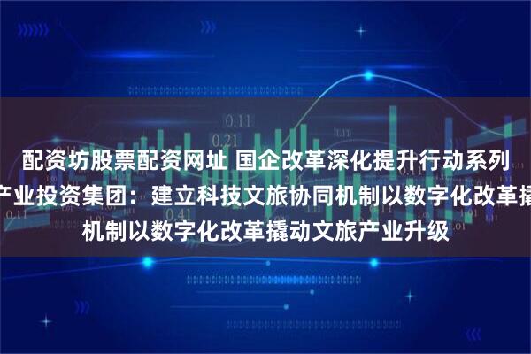 配资坊股票配资网址 国企改革深化提升行动系列报道⑧｜邯郸市产业投资集团：建立科技文旅协同机制以数字化改革撬动文旅产业升级