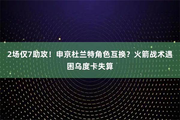 2场仅7助攻！申京杜兰特角色互换？火箭战术遇困乌度卡失算