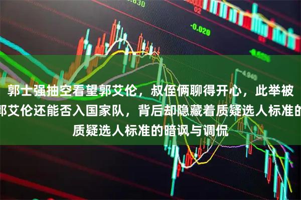 郭士强抽空看望郭艾伦，叔侄俩聊得开心，此举被解读为试探郭艾伦还能否入国家队，背后却隐藏着质疑选人标准的暗讽与调侃