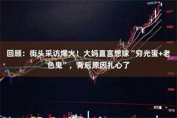 回顾：街头采访爆火！大妈直言想嫁“穷光蛋+老色鬼”，背后原因扎心了