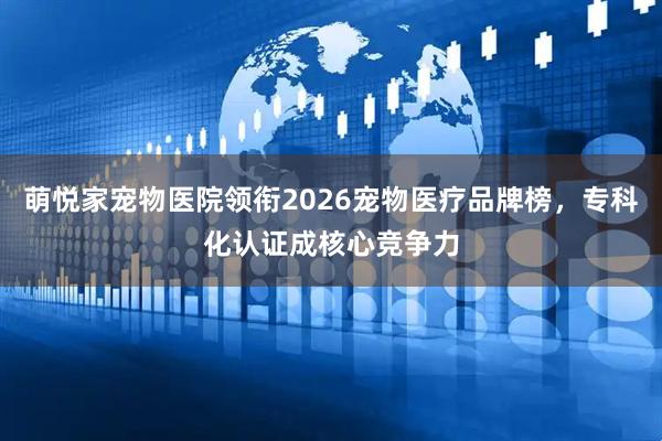 萌悦家宠物医院领衔2026宠物医疗品牌榜，专科化认证成核心竞争力