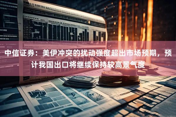 中信证券：美伊冲突的扰动强度超出市场预期，预计我国出口将继续保持较高景气度