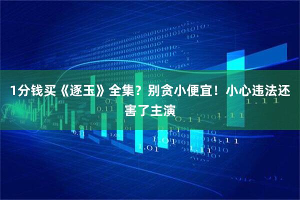 1分钱买《逐玉》全集？别贪小便宜！小心违法还害了主演
