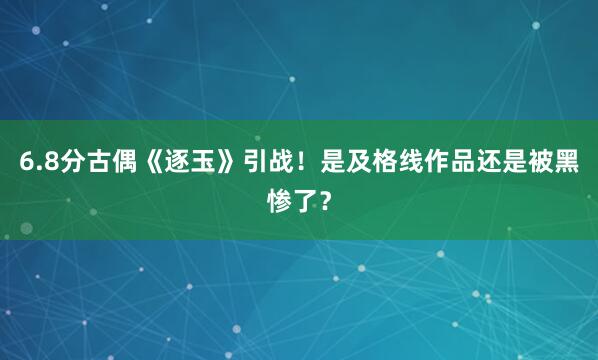 6.8分古偶《逐玉》引战！是及格线作品还是被黑惨了？