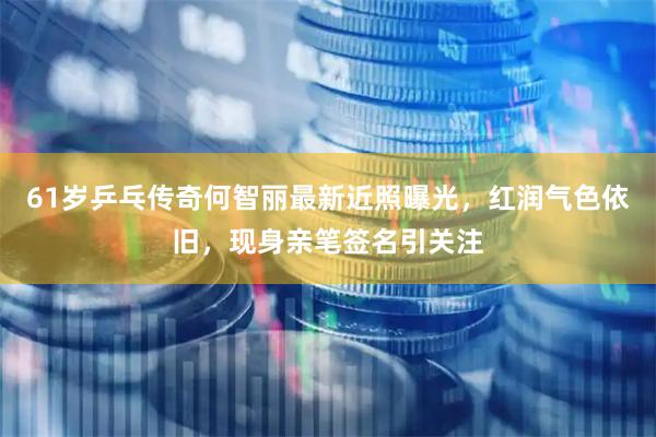 61岁乒乓传奇何智丽最新近照曝光，红润气色依旧，现身亲笔签名引关注