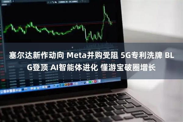 塞尔达新作动向 Meta并购受阻 5G专利洗牌 BLG登顶 AI智能体进化 懂游宝破圈增长